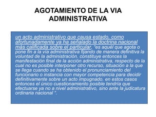 AGOTAMIENTO DE LA VIA ADMINISTRATIVA“un acto administrativo que causa estado, como afortunadamente ya ha señalado la doctrina nacional más calificada sobre el particular, “es aquél que agota o pone fin a la vía administrativa fijando de manera definitiva la voluntad de la administración. constituye entonces la manifestación final de la acción administrativa, respecto de la cual no es posible interponer otro recurso, situación a la que se llega cuando se ha obtenido el pronunciamiento del funcionario o instancia con mayor competencia para decidir definitivamente sobre un acto impugnado. en estos casos entonces el único cuestionamiento posible tendría que efectuarse ya no a nivel administrativo, sino ante la judicatura ordinaria nacional “.