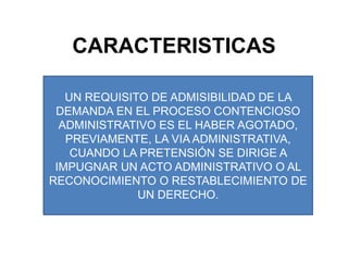 CARACTERISTICASUN REQUISITO DE ADMISIBILIDAD DE LA DEMANDA EN EL PROCESO CONTENCIOSO ADMINISTRATIVO ES EL HABER AGOTADO, PREVIAMENTE, LA VIA ADMINISTRATIVA, CUANDO LA PRETENSIÓN SE DIRIGE A IMPUGNAR UN ACTO ADMINISTRATIVO O AL RECONOCIMIENTO O RESTABLECIMIENTO DE UN DERECHO.