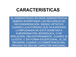 CARACTERISTICASEL ADMINISTRADO EN SEDE ADMINISTRATIVA DEBERA INTERPONER LOS RECURSOS DE RECONSIDERACIÓN, SIENDO OPTATIVO CUANDO LA AUTORIDAD QUE HA EXPEDIDO LA IMPUGNADA NO ESTÁ SOMETIDA A SUBORDINACIÓN JERÁRQUICA, O DE APELACIÓN, OBLIGATORIAMENTE, CUANDO SI LO ESTÁ, Y, EN FORMA EXCEPCIONAL, EL DE REVISIÓN, CUANDO LA COMPETENCIA DEL ORGANO NO SEA DE CARÁCTER NACIONAL.