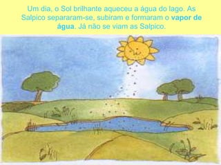 Um dia, o Sol brilhante aqueceu a água do lago. As Salpico separaram-se, subiram e formaram o vapor de água. Já não se viam as Salpico. 