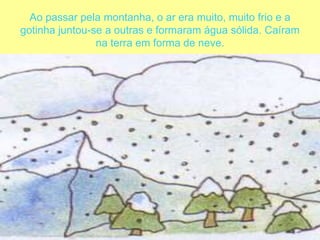 Ao passar pela montanha, o ar era muito, muito frio e a gotinha juntou-se a outras e formaram água sólida. Caíram na terra em forma de neve. 