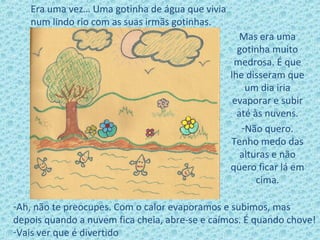 Mas era uma
gotinha muito
medrosa. É que
lhe disseram que
um dia iria
evaporar e subir
até às nuvens.
-Não quero.
Tenho medo das
alturas e não
quero ficar lá em
cima.
Era uma vez… Uma gotinha de água que vivia
num lindo rio com as suas irmãs gotinhas.
-Ah, não te preocupes. Com o calor evaporamos e subimos, mas
depois quando a nuvem fica cheia, abre-se e caímos. É quando chove!
-Vais ver que é divertido
 