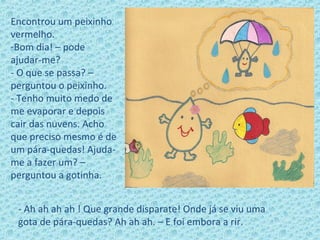 Encontrou um peixinho
vermelho.
-Bom dia! – pode
ajudar-me?
- O que se passa? –
perguntou o peixinho.
- Tenho muito medo de
me evaporar e depois
cair das nuvens. Acho
que preciso mesmo é de
um pára-quedas! Ajuda-
me a fazer um? –
perguntou a gotinha.
- Ah ah ah ah ! Que grande disparate! Onde já se viu uma
gota de pára-quedas? Ah ah ah. – E foi embora a rir.
 