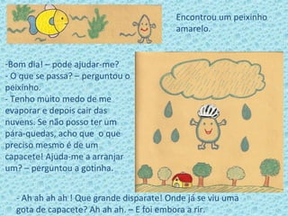 Encontrou um peixinho
amarelo.
-Bom dia! – pode ajudar-me?
- O que se passa? – perguntou o
peixinho.
- Tenho muito medo de me
evaporar e depois cair das
nuvens. Se não posso ter um
pára-quedas, acho que o que
preciso mesmo é de um
capacete! Ajuda-me a arranjar
um? – perguntou a gotinha.
- Ah ah ah ah ! Que grande disparate! Onde já se viu uma
gota de capacete? Ah ah ah. – E foi embora a rir.
 