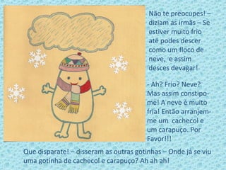 Não te preocupes! –
diziam as irmãs – Se
estiver muito frio
até podes descer
como um floco de
neve, e assim
desces devagar!
- Ah? Frio? Neve?
Mas assim constipo-
me! A neve é muito
fria! Então arranjem-
me um cachecol e
um carapuço. Por
Favor!!!
Que disparate! – disseram as outras gotinhas – Onde já se viu
uma gotinha de cachecol e carapuço? Ah ah ah!
 