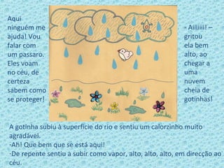 Aqui
ninguém me
ajuda! Vou
falar com
um passaro.
Eles voam
no céu, de
certeza
sabem como
se proteger!
A gotinha subiu à superficie do rio e sentiu um calorzinho muito
agradável.
-Ah! Que bem que se está aqui!
-De repente sentiu a subir como vapor, alto, alto, alto, em direcção ao
céu.
- Aiiiiiii! –
gritou
ela bem
alto, ao
chegar a
uma
nuvem
cheia de
gotinhas!
 