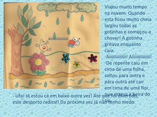 Viajou muito tempo
na nuvem. Quando
esta ficou muito cheia
largou todas as
gotinhas e começou a
chover! A gotinha
gritava enquanto
caía.
-Aiiiiiiiiiiiiii! Aiiiiiiiiiiiiiii!
-De repente caiu em
cima de uma folha,
saltou para outra e
para outra até cair
em cima de uma flor,
que estava à beira do
rio.
- Ufa! Já estou cá em baixo outra vez! Até que foi divertido,
este desporto radical! Da próxima vez já não tenho medo.
Aiiiiiiiiiiiiiiiiiiii
 