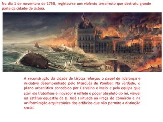 No dia 1 de novembro de 1755, registou-se um violento terramoto que destruiu grande
parte da cidade de Lisboa.
A reconstrução da cidade de Lisboa reforçou o papel de liderança e
iniciativa desempenhado pelo Marquês de Pombal. Na verdade, o
plano urbanístico concebido por Carvalho e Melo e pela equipa que
com ele trabalhou é inovador e reflete o poder absoluto do rei, visível
na estátua equestre de D. José I situada na Praça do Comércio e na
uniformização arquitetónica dos edifícios que não permite a distinção
social.
 