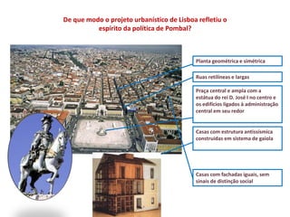 Planta geométrica e simétrica
Ruas retilíneas e largas
Praça central e ampla com a
estátua do rei D. José I no centro e
os edifícios ligados à administração
central em seu redor
Casas com estrutura antissísmica
construídas em sistema de gaiola
Casas com fachadas iguais, sem
sinais de distinção social
De que modo o projeto urbanístico de Lisboa refletiu o
espírito da política de Pombal?
 
