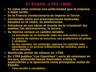 2ª ETAPA: 1792-1808
• En estos años contrae una enfermedad que le empieza
a dejar sordo.
• En la Francia revolucionaria se impone el Terror.
• Contempla cómo sus preocupaciones ilustradas
basadas en la razón, se desmoronan.
• Introduce en sus obras el mundo de lo irracional: los
sueños, las alucinaciones, la locura.
• Su técnica conoce un cambio notable:
– La pincelada se va haciendo cada vez más suelta y corta.
– La paleta de colores se oscurece, con predominio de grises
y verdosos.
– En los retratos, sin embargo, aparece un colorido más
abundante y un preciso tratamiento de vestidos, joyas y
otros detalles.
• Nombrado pintor de cámara en 1799.
• En 1799 publica “Los Caprichos”: serie de estampas en
los que, utilizando temas ilustrados, critica la
superstición y la ignorancia como principales males de
España.
– Tono burlón y sarcástico.
 