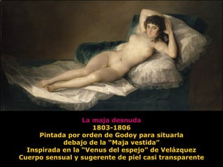 La maja desnuda
1803-1806
Pintada por orden de Godoy para situarla
debajo de la “Maja vestida”
Inspirada en la “Venus del espejo” de Velázquez
Cuerpo sensual y sugerente de piel casi transparente
 