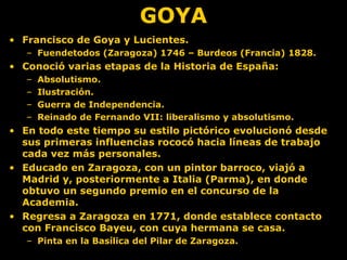 GOYA
• Francisco de Goya y Lucientes.
– Fuendetodos (Zaragoza) 1746 – Burdeos (Francia) 1828.
• Conoció varias etapas de la Historia de España:
– Absolutismo.
– Ilustración.
– Guerra de Independencia.
– Reinado de Fernando VII: liberalismo y absolutismo.
• En todo este tiempo su estilo pictórico evolucionó desde
sus primeras influencias rococó hacia líneas de trabajo
cada vez más personales.
• Educado en Zaragoza, con un pintor barroco, viajó a
Madrid y, posteriormente a Italia (Parma), en donde
obtuvo un segundo premio en el concurso de la
Academia.
• Regresa a Zaragoza en 1771, donde establece contacto
con Francisco Bayeu, con cuya hermana se casa.
– Pinta en la Basílica del Pilar de Zaragoza.
 