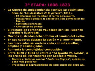 3ª ETAPA: 1808-1823
• La Guerra de Independencia acentúa su pesimismo.
– Serie de “Los desastres de la guerra” (1814).
• 82 estampas que muestran el horror de la guerra.
• Desaparece el paisaje, lo anecdótico, sólo permanecen las
figuras.
• Contrastes luminosos.
• Alto contenido político.
• El reinado de Fernando VII acaba con las ilusiones
liberales e ilustradas.
• Muchos ilustrados deben tomar el camino del exilio.
• En sus cuadros destaca la acción y el movimiento.
• Las pinceladas se vuelven cada vez más sueltas,
amplias y desdibujadas.
• Aumenta la complejidad compositiva.
• Entre 1820 y 1823 se retira a “La Quinta del Sordo”, a
las orillas del Manzanares con Leocadia Weiss.
– Decora el interior con las “Pinturas Negras”, quizás, su
obra más personal.
– Preconiza el Expresionismo de comienzos del siglo XX.
 