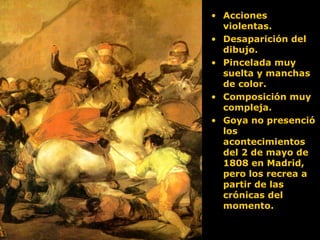 • Acciones
violentas.
• Desaparición del
dibujo.
• Pincelada muy
suelta y manchas
de color.
• Composición muy
compleja.
• Goya no presenció
los
acontecimientos
del 2 de mayo de
1808 en Madrid,
pero los recrea a
partir de las
crónicas del
momento.
 