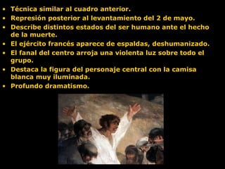 • Técnica similar al cuadro anterior.
• Represión posterior al levantamiento del 2 de mayo.
• Describe distintos estados del ser humano ante el hecho
de la muerte.
• El ejército francés aparece de espaldas, deshumanizado.
• El fanal del centro arroja una violenta luz sobre todo el
grupo.
• Destaca la figura del personaje central con la camisa
blanca muy iluminada.
• Profundo dramatismo.
 