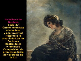 La lechera de
Burdeos
1825-27
Último homenaje
a la belleza
y a la juventud
Retorno a la
amabilidad de los
Cartones
Rostro dulce
y luminoso
Composición de
gran carga lírica
por el efecto de
la luz
 