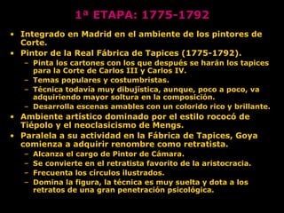 • Integrado en Madrid en el ambiente de los pintores de
Corte.
• Pintor de la Real Fábrica de Tapices (1775-1792).
– Pinta los cartones con los que después se harán los tapices
para la Corte de Carlos III y Carlos IV.
– Temas populares y costumbristas.
– Técnica todavía muy dibujística, aunque, poco a poco, va
adquiriendo mayor soltura en la composición.
– Desarrolla escenas amables con un colorido rico y brillante.
• Ambiente artístico dominado por el estilo rococó de
Tiépolo y el neoclasicismo de Mengs.
• Paralela a su actividad en la Fábrica de Tapices, Goya
comienza a adquirir renombre como retratista.
– Alcanza el cargo de Pintor de Cámara.
– Se convierte en el retratista favorito de la aristocracia.
– Frecuenta los círculos ilustrados.
– Domina la figura, la técnica es muy suelta y dota a los
retratos de una gran penetración psicológica.
1ª ETAPA: 1775-1792
 
