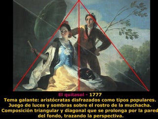 El quitasol - 1777
Tema galante: aristócratas disfrazados como tipos populares.
Juego de luces y sombras sobre el rostro de la muchacha.
Composición triangular y diagonal que se prolonga por la pared
del fondo, trazando la perspectiva.
 