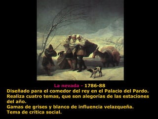 La nevada - 1786-88
Diseñado para el comedor del rey en el Palacio del Pardo.
Realiza cuatro temas, que son alegorías de las estaciones
del año.
Gamas de grises y blanco de influencia velazqueña.
Tema de crítica social.
 