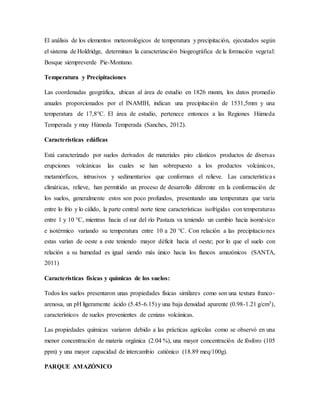 El análisis de los elementos meteorológicos de temperatura y precipitación, ejecutados según
el sistema de Holdridge, determinan la caracterización biogeográfica de la formación vegetal:
Bosque siempreverde Pie-Montano.
Temperatura y Precipitaciones
Las coordenadas geográfica, ubican al área de estudio en 1826 msnm, los datos promedio
anuales proporcionados por el INAMIH, indican una precipitación de 1531,5mm y una
temperatura de 17,8°C. El área de estudio, pertenece entonces a las Regiones Húmeda
Temperada y muy Húmeda Temperada (Sanches, 2012).
Características edáficas
Está caracterizado por suelos derivados de materiales piro clásticos productos de diversas
erupciones volcánicas las cuales se han sobrepuesto a los productos volcánicos,
metamórficos, intrusivos y sedimentarios que conforman el relieve. Las características
climáticas, relieve, han permitido un proceso de desarrollo diferente en la conformación de
los suelos, generalmente estos son poco profundos, presentando una temperatura que varía
entre lo frío y lo cálido, la parte central norte tiene características isofrígidas con temperaturas
entre 1 y 10 °C, mientras hacia el sur del río Pastaza va teniendo un cambio hacia isomésico
e isotérmico variando su temperatura entre 10 a 20 °C. Con relación a las precipitaciones
estas varían de oeste a este teniendo mayor déficit hacia el oeste; por lo que el suelo con
relación a su humedad es igual siendo más único hacia los flancos amazónicos (SANTA,
2011)
Características físicas y químicas de los suelos:
Todos los suelos presentaron unas propiedades físicas similares como son una textura franco-
arenosa, un pH ligeramente ácido (5.45-6.15) y una baja densidad aparente (0.98-1.21 g/cm3),
característicos de suelos provenientes de cenizas volcánicas.
Las propiedades químicas variaron debido a las prácticas agrícolas como se observó en una
menor concentración de materia orgánica (2.04 %), una mayor concentración de fósforo (105
ppm) y una mayor capacidad de intercambio catiónico (18.89 meq/100g).
PARQUE AMAZÓNICO
 