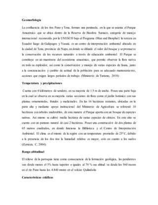 Geomorfología
La confluencia de los ríos Pano y Tena, forman una península, en la que se asienta el Parque
Amazónico que se ubica dentro de la Reserva de Biosfera Sumaco, categoría de manejo
internacional reconocida por la UNESCO bajo el Programa (Man and Biospher) la tercera en
Ecuador luego de Galápagos y Yasuní, es un centro de interpretación ambiental ubicado en
la ciudad de Tena, provincia de Napo, en donde se difunde el valor del bosque y se promueve
la conservación de los recursos naturales a través de educación ambiental. El Parque se
constituye en un muestrario del ecosistema amazónico, que permite observar la flora nativa
en todo su esplendor, así como la conservación y manejo de varias especies de fauna, junto
a la concienciación y cambio de actitud de la población para su adecuado mantenimiento,
acciones que exigen largos períodos de trabajo. (Ministerio de Turismo, 2018)
Temperatura y precipitaciones
Cuenta con 4 kilómetros de sendero, en su mayoría de 1.5 m de ancho. Posee una parte baja
en la cual se observa en su mayoría varias secciones de flora como el jardín botánico con sus
plantas ornamentales, frutales y medicinales. En las 16 hectáreas restantes, ubicadas en la
parte alta y mediante apoyo institucional del Ministerio de Agricultura se reforestó 10
hectáreas con árboles maderables, de esta manera el Parque aporta con un bosque de especies
nativas. Así mismo se cultivó media hectárea de varias especies de cítricos. En este sitio se
cuenta con un pantano natural de casi 2 hectáreas. Posee una construcción de dos plantas de
65 metros cuadrados, en donde funciona la Biblioteca y el Centro de Interpretación
Ambiental. El clima es el mismo de la región con un temperatura promedio de 25º C, debido
a la presencia de los dos ríos la humedad relativa es mayor, esto en cuanto a los suelos
(Zornoza, C. 2004).
Rango altitudinal
El relieve de la parroquia tiene como consecuencia de la formación geológica, las pendientes
van desde menos el 5% hasta superior o iguales al 70 % sus altitud va desde los 560 msnm
en el río Pano hasta los 4.840 msnm en el volcán Quilindaña
Características edáficas
 