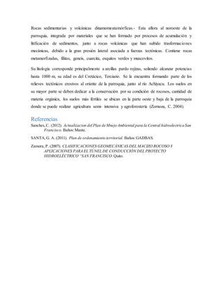 Rocas sedimentarias y volcánicas dinamomeatamórficas.- Esta aflora al noroeste de la
parroquia, integrada por materiales que se han formado por procesos de acumulación y
litificación de sedimentos, junto a rocas volcánicas que han sufrido trasformaciones
mecánicas, debido a la gran presión lateral asociada a fuerzas tectónicas. Contiene rocas
metamorfizadas, filitas, geneis, cuarcita, esquitos verdes y muscovítos.
Su litología corresponde principalmente a arcillas pardo rojizas, soliendo alcanzar potencias
hasta 1000 m, su edad es del Cretácico, Terciario. Se la encuentra formando parte de los
relieves tectónicos erosivos al oriente de la parroquia, junto al río Achiyacu. Los suelos en
su mayor parte se deben dedicar a la conservación por su condición de rocosos, cantidad de
materia orgánica, los suelos más fértiles se ubican en la parte oeste y baja de la parroquia
donde se puede realizar agricultura semi- intensiva y agroforestería (Zornoza, C. 2004).
Referencias
Sanches,C. (2012). Actualizacion del Plan de Mnejo Ambiental para la Central hidroelectrica San
Francisco. Baños:Mante.
SANTA,G. A. (2011). Plan de ordenamiento territorial. Baños:GADBAS.
Zamora, P. (2007). CLASIFICACIONES GEOMECÁNICAS DEL MACIZO ROCOSO Y
APLICACIONES PARA EL TÚNEL DE CONDUCCIÓN DEL PROYECTO
HIDROELÉCTRICO “SAN FRANCISCO. Quito.
 