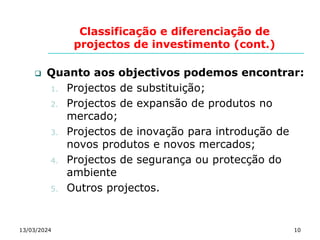 Classificação e diferenciação de
projectos de investimento (cont.)
13/03/2024 10
 Quanto aos objectivos podemos encontrar:
1. Projectos de substituição;
2. Projectos de expansão de produtos no
mercado;
3. Projectos de inovação para introdução de
novos produtos e novos mercados;
4. Projectos de segurança ou protecção do
ambiente
5. Outros projectos.
 