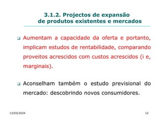 3.1.2. Projectos de expansão
de produtos existentes e mercados
 Aumentam a capacidade da oferta e portanto,
implicam estudos de rentabilidade, comparando
proveitos acrescidos com custos acrescidos (i e,
marginais).
 Aconselham também o estudo previsional do
mercado: descobrindo novos consumidores.
13/03/2024 12
 