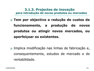 3.1.3. Projectos de inovação
para introdução de novos produtos ou mercados
 Tem por objectivo a redução de custos de
funcionamento, a produção de novos
produtos ou atingir novos mercados, ou
aperfeiçoar os existentes.
 Implica modificação nas linhas de fabricação e,
consequentemente, estudos de mercado e de
rentabilidade.
13/03/2024 13
 