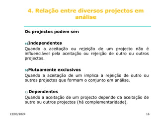 4. Relação entre diversos projectos em
análise
Os projectos podem ser:
a)Independentes
Quando a aceitação ou rejeição de um projecto não é
influenciável pela aceitação ou rejeição de outro ou outros
projectos.
b)Mutuamente exclusivos
Quando a aceitação de um implica a rejeição de outro ou
outros projectos que formam o conjunto em análise.
c) Dependentes
Quando a aceitação de um projecto depende da aceitação de
outro ou outros projectos (há complementaridade).
13/03/2024 16
 