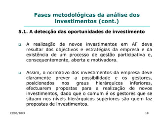 Fases metodológicas da análise dos
investimentos (cont.)
5.1. A detecção das oportunidades de investimento
 A realização de novos investimentos em AF deve
resultar dos objectivos e estratégias da empresa e da
existência de um processo de gestão participativa e,
consequentemente, aberta e motivadora.
 Assim, o normativo dos investimentos da empresa deve
claramente prever a possibilidade e os gestores,
posicionados nos graus hierárquicos inferiores,
efectuarem propostas para a realização de novos
investimentos, dado que o comum é os gestores que se
situam nos níveis hierárquicos superiores são quem faz
propostas de investimentos.
13/03/2024 18
 