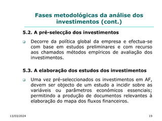 Fases metodológicas da análise dos
investimentos (cont.)
5.2. A pré-selecção dos investimentos
 Decorre da política global da empresa e efectua-se
com base em estudos preliminares e com recurso
aos chamados métodos empíricos de avaliação dos
investimentos.
5.3. A elaboração dos estudos dos investimentos
 Uma vez pré-seleccionados os investimentos em AF,
devem ser objecto de um estudo a incidir sobre as
variáveis ou parâmetros económicos essenciais;
permitindo a produção de documentos relevantes à
elaboração do mapa dos fluxos financeiros.
13/03/2024 19
 