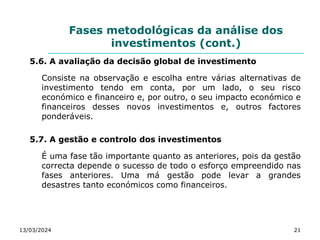 Fases metodológicas da análise dos
investimentos (cont.)
5.6. A avaliação da decisão global de investimento
Consiste na observação e escolha entre várias alternativas de
investimento tendo em conta, por um lado, o seu risco
económico e financeiro e, por outro, o seu impacto económico e
financeiros desses novos investimentos e, outros factores
ponderáveis.
5.7. A gestão e controlo dos investimentos
É uma fase tão importante quanto as anteriores, pois da gestão
correcta depende o sucesso de todo o esforço empreendido nas
fases anteriores. Uma má gestão pode levar a grandes
desastres tanto económicos como financeiros.
13/03/2024 21
 