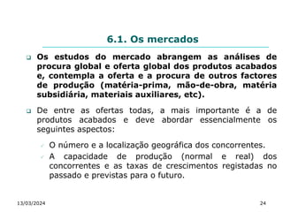 6.1. Os mercados
 Os estudos do mercado abrangem as análises de
procura global e oferta global dos produtos acabados
e, contempla a oferta e a procura de outros factores
de produção (matéria-prima, mão-de-obra, matéria
subsidiária, materiais auxiliares, etc).
 De entre as ofertas todas, a mais importante é a de
produtos acabados e deve abordar essencialmente os
seguintes aspectos:
 O número e a localização geográfica dos concorrentes.
 A capacidade de produção (normal e real) dos
concorrentes e as taxas de crescimentos registadas no
passado e previstas para o futuro.
13/03/2024 24
 