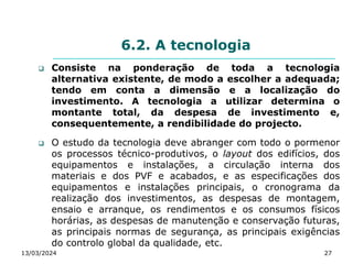 6.2. A tecnologia
 Consiste na ponderação de toda a tecnologia
alternativa existente, de modo a escolher a adequada;
tendo em conta a dimensão e a localização do
investimento. A tecnologia a utilizar determina o
montante total, da despesa de investimento e,
consequentemente, a rendibilidade do projecto.
 O estudo da tecnologia deve abranger com todo o pormenor
os processos técnico-produtivos, o layout dos edifícios, dos
equipamentos e instalações, a circulação interna dos
materiais e dos PVF e acabados, e as especificações dos
equipamentos e instalações principais, o cronograma da
realização dos investimentos, as despesas de montagem,
ensaio e arranque, os rendimentos e os consumos físicos
horárias, as despesas de manutenção e conservação futuras,
as principais normas de segurança, as principais exigências
do controlo global da qualidade, etc.
13/03/2024 27
 