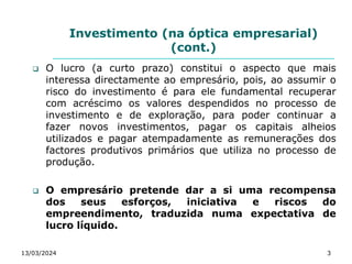 Investimento (na óptica empresarial)
(cont.)
 O lucro (a curto prazo) constitui o aspecto que mais
interessa directamente ao empresário, pois, ao assumir o
risco do investimento é para ele fundamental recuperar
com acréscimo os valores despendidos no processo de
investimento e de exploração, para poder continuar a
fazer novos investimentos, pagar os capitais alheios
utilizados e pagar atempadamente as remunerações dos
factores produtivos primários que utiliza no processo de
produção.
 O empresário pretende dar a si uma recompensa
dos seus esforços, iniciativa e riscos do
empreendimento, traduzida numa expectativa de
lucro líquido.
13/03/2024 3
 