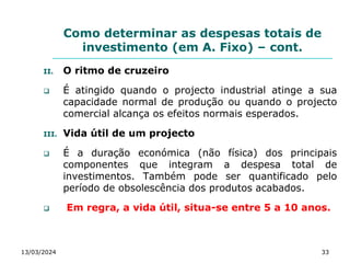 Como determinar as despesas totais de
investimento (em A. Fixo) – cont.
II. O ritmo de cruzeiro
 É atingido quando o projecto industrial atinge a sua
capacidade normal de produção ou quando o projecto
comercial alcança os efeitos normais esperados.
III. Vida útil de um projecto
 É a duração económica (não física) dos principais
componentes que integram a despesa total de
investimentos. Também pode ser quantificado pelo
período de obsolescência dos produtos acabados.
 Em regra, a vida útil, situa-se entre 5 a 10 anos.
13/03/2024 33
 