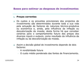 Bases para estimar as despesas de investimentos
1. Preços correntes
 Os custos e os proveitos previsionais dos projectos de
investimento são determinados durante toda a sua vida
pela actuação de factores de natureza técnico-produtiva
ou económica e, ainda, pela influência da inflação ou
desvalorização da moeda; desta forma há que conceber
cenários para o comportamento futuro dos preços dos
diversos inputs e outputs, como resultado da influência da
inflação ou da desvalorização da moeda.
 Assim a decisão global de investimento depende de dois
factores:
 A rendibilidade futura
 O custo médio ponderado das fontes de financiamento.
13/03/2024 34
 