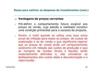 Bases para estimar as despesas de investimentos (cont.)
 Vantagens de preços correntes
 Pré-definir o comportamento futuro exigível aos
preços de venda, cuja adesão a realidade constitui
uma condição primordial para o sucesso do projecto.
 Porém, é inútil quando se utiliza uma taxa única
anual de inflação para todos os preços: de custos de
exploração e os de venda o que significaria esperar
que os preços de venda terão um comportamento
autónomo em relação aos custos de produção e que
as margens de vendas (bruta e líquida) serão
implicitamente definidas e, não considerar os
desfasamentos dos custos dada a desvalorização e a
repercussão.
13/03/2024 35
 