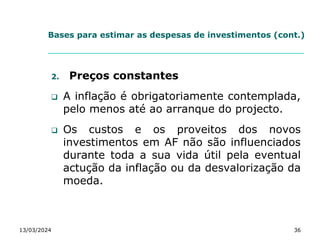 Bases para estimar as despesas de investimentos (cont.)
2. Preços constantes
 A inflação é obrigatoriamente contemplada,
pelo menos até ao arranque do projecto.
 Os custos e os proveitos dos novos
investimentos em AF não são influenciados
durante toda a sua vida útil pela eventual
actução da inflação ou da desvalorização da
moeda.
13/03/2024 36
 