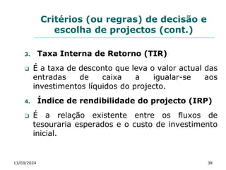 Critérios (ou regras) de decisão e
escolha de projectos (cont.)
3. Taxa Interna de Retorno (TIR)
 É a taxa de desconto que leva o valor actual das
entradas de caixa a igualar-se aos
investimentos líquidos do projecto.
4. Índice de rendibilidade do projecto (IRP)
 É a relação existente entre os fluxos de
tesouraria esperados e o custo de investimento
inicial.
13/03/2024 38
 