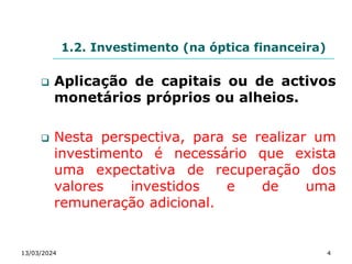 1.2. Investimento (na óptica financeira)
 Aplicação de capitais ou de activos
monetários próprios ou alheios.
 Nesta perspectiva, para se realizar um
investimento é necessário que exista
uma expectativa de recuperação dos
valores investidos e de uma
remuneração adicional.
13/03/2024 4
 