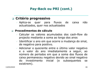 Pay-Back ou PRI (cont.)
 Critério progressivo
 Aplica-se quer para fluxos de caixa não
actualizados, quer nos actualizados
 Procedimentos de cálculo
 Calcular os valores acumulados dos cash-flow do
projecto mediante a soma ao longo dos anos
 Identificar o ano em que ocorre a mudança do sinal,
de negativo para positivo.
 Adicionar o quociente entre o último valor negativo
e o valor do ano imediatamente a seguir, ao
número de períodos em que a soma dos fluxos de
caixa permaneceu negativo devido ao sinal negativo
do investimento inicial (e subsequentes se
existirem).
13/03/2024 40
 
