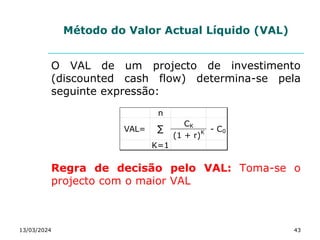 Método do Valor Actual Líquido (VAL)
O VAL de um projecto de investimento
(discounted cash flow) determina-se pela
seguinte expressão:
Regra de decisão pelo VAL: Toma-se o
projecto com o maior VAL
13/03/2024 43
n
CK
(1 + r)K
K=1
∑
VAL= - C0
 