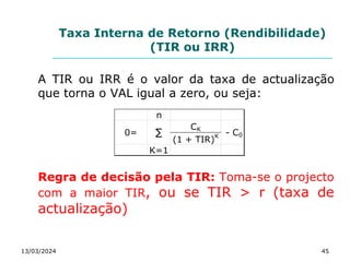 Taxa Interna de Retorno (Rendibilidade)
(TIR ou IRR)
A TIR ou IRR é o valor da taxa de actualização
que torna o VAL igual a zero, ou seja:
Regra de decisão pela TIR: Toma-se o projecto
com a maior TIR, ou se TIR > r (taxa de
actualização)
13/03/2024 45
n
CK
(1 + TIR)K
K=1
∑
0= - C0
 