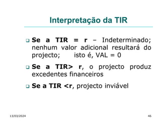 Interpretação da TIR
 Se a TIR = r – Indeterminado;
nenhum valor adicional resultará do
projecto; isto é, VAL = 0
 Se a TIR> r, o projecto produz
excedentes financeiros
 Se a TIR <r, projecto inviável
13/03/2024 46
 