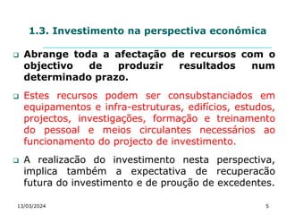 1.3. Investimento na perspectiva económica
 Abrange toda a afectação de recursos com o
objectivo de produzir resultados num
determinado prazo.
 Estes recursos podem ser consubstanciados em
equipamentos e infra-estruturas, edifícios, estudos,
projectos, investigações, formação e treinamento
do pessoal e meios circulantes necessários ao
funcionamento do projecto de investimento.
 A realizacão do investimento nesta perspectiva,
implica também a expectativa de recuperacão
futura do investimento e de proução de excedentes.
13/03/2024 5
 
