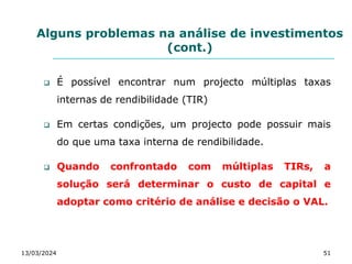 Alguns problemas na análise de investimentos
(cont.)
 É possível encontrar num projecto múltiplas taxas
internas de rendibilidade (TIR)
 Em certas condições, um projecto pode possuir mais
do que uma taxa interna de rendibilidade.
 Quando confrontado com múltiplas TIRs, a
solução será determinar o custo de capital e
adoptar como critério de análise e decisão o VAL.
13/03/2024 51
 