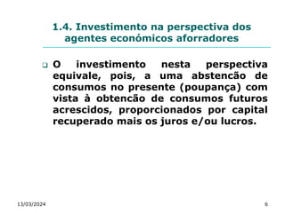 1.4. Investimento na perspectiva dos
agentes económicos aforradores
 O investimento nesta perspectiva
equivale, pois, a uma abstencão de
consumos no presente (poupança) com
vista à obtencão de consumos futuros
acrescidos, proporcionados por capital
recuperado mais os juros e/ou lucros.
13/03/2024 6
 