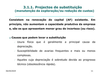 3.1.1. Projectos de substituição
(manutenção da exploração/ou redução de custos)
Consistem na renovação do capital (AF) existente. Em
princípio, não aumentam a capacidade produtiva da empresa
e, são os que apresentam menor grau de incerteza (ou risco).
 Causas que podem levar a substituição
 Usura física que é geralmente a principal causa da
depreciação.
 Susceptibilidade de avarias frequentes e mais ou menos
complexas.
 Aqueles cuja depreciação é sobretudo devida ao progresso
técnico (obsolescência rápida).
06/04/2024 11
 